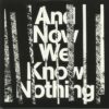 And Now We Know Nothing